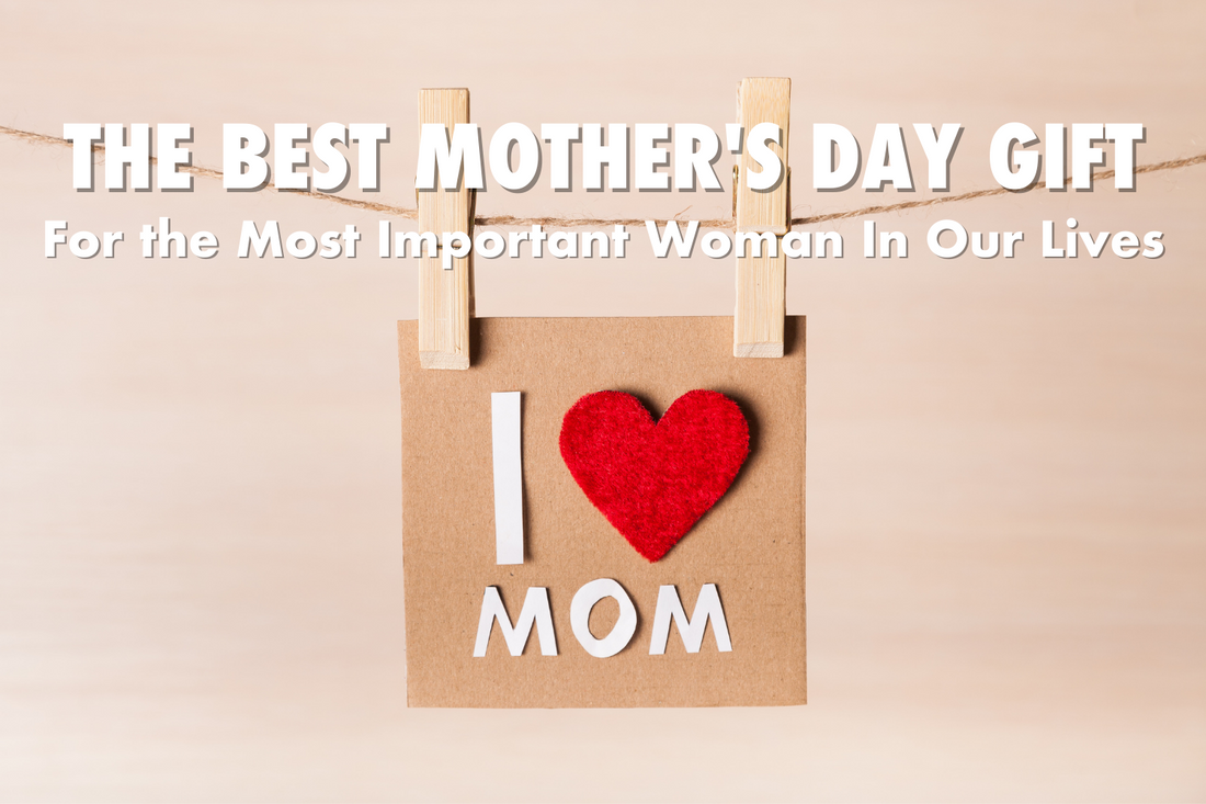 The Best Mother’s Day Gift - For The Most Important Woman In All Our Lives